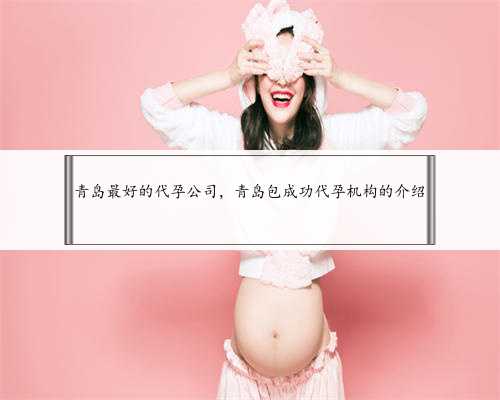 青岛最好的代孕公司，青岛包成功代孕机构的介绍