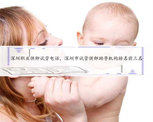 深圳职业供卵试管电话，深圳市试管供卵助孕机构排名前三名