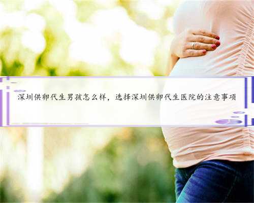 深圳供卵代生男孩怎么样，选择深圳供卵代生医院的注意事项