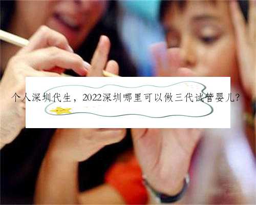个人深圳代生，2022深圳哪里可以做三代试管婴儿？