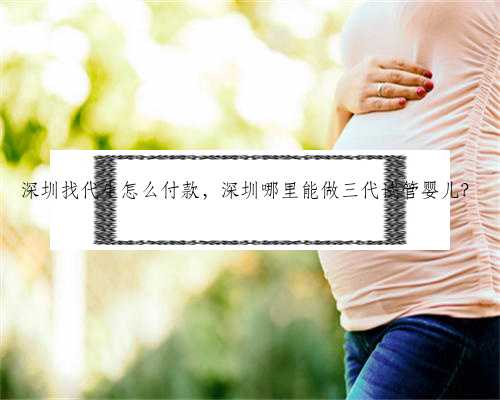 深圳找代生怎么付款，深圳哪里能做三代试管婴儿？