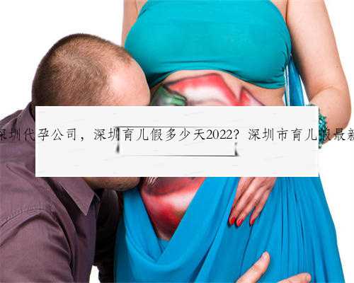 最著名深圳代孕公司，深圳育儿假多少天2022？深圳市育儿假最新规定？