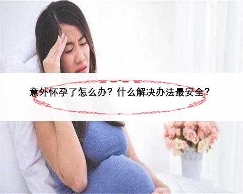 意外怀孕了怎么办？什么解决办法最安全？